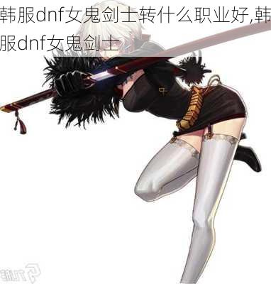 韩服dnf女鬼剑士转什么职业好,韩服dnf女鬼剑士